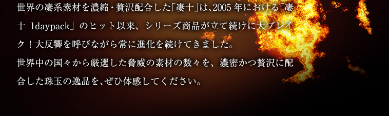 世界の凄系素材を濃縮・贅沢配合した「凄十」は、2005年における「凄十1daypack」のヒット以来、シリーズ商品が立て続けに大ブレイク！大反響を呼びながら常に進化を続けてきました。世界中の国々から厳選した脅威の素材の数々を、濃密かつ贅沢に配合した珠玉の逸品を、ぜひ体感してください。