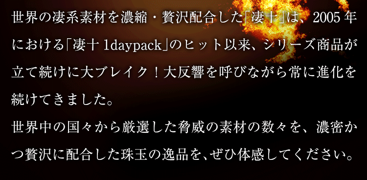 世界の凄系素材を濃縮・贅沢配合した「凄十」は、2005年における「凄十1daypack」のヒット以来、シリーズ商品が立て続けに大ブレイク！大反響を呼びながら常に進化を続けてきました。世界中の国々から厳選した脅威の素材の数々を、濃密かつ贅沢に配合した珠玉の逸品を、ぜひ体感してください。