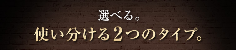 選べる。使い分ける2つのタイプ。