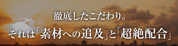 徹底したこだわり。それは「素材への追及」と「絶妙配合」